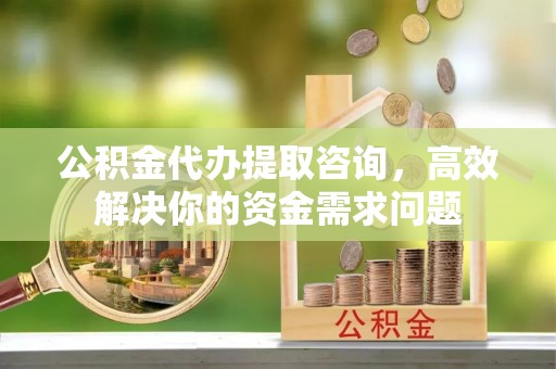 蕲春公积金代办提取咨询，高效解决你的资金需求问题