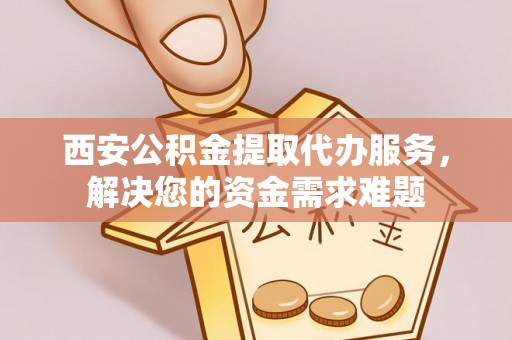 蕲春西安公积金提取代办服务，解决您的资金需求难题
