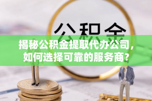 蕲春揭秘公积金提取代办公司，如何选择可靠的服务商？
